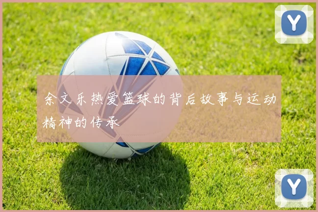 余文乐热爱篮球的背后故事与运动精神的传承