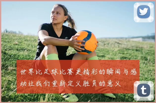 世界比足球比赛更精彩的瞬间与感动让我们重新定义胜负的意义
