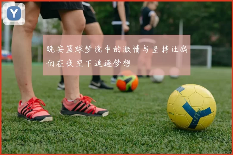 晚安篮球梦境中的激情与坚持让我们在夜空下追逐梦想