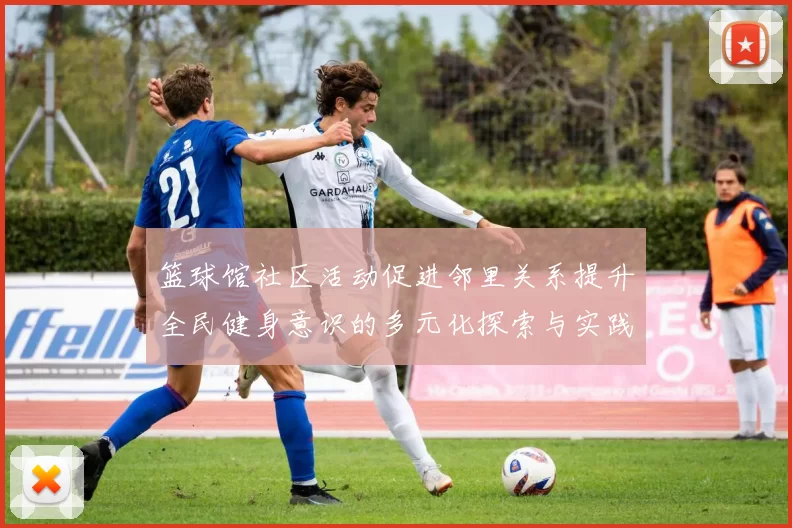 篮球馆社区活动促进邻里关系提升全民健身意识的多元化探索与实践