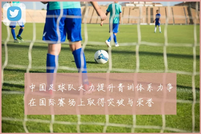 中国足球队大力提升青训体系力争在国际赛场上取得突破与荣誉